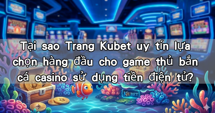 Tại sao Trang Kubet uy tín lựa chọn hàng đầu cho game thủ bắn cá casino sử dụng tiền điện tử?